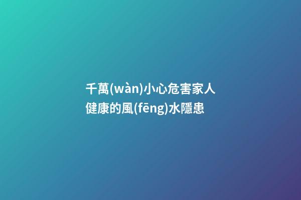 千萬(wàn)小心危害家人健康的風(fēng)水隱患