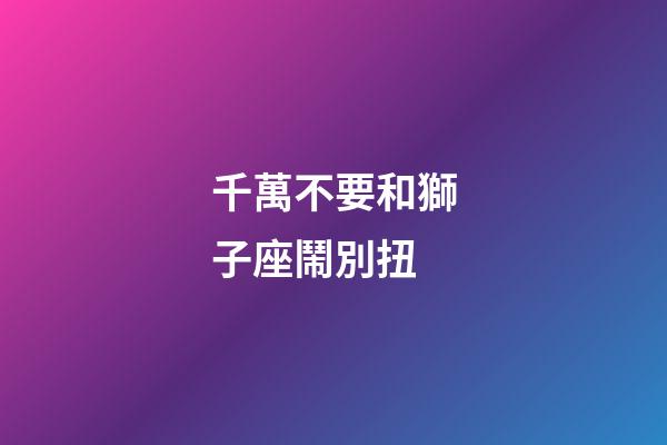 千萬不要和獅子座鬧別扭-第1張-星座運勢-玄機派