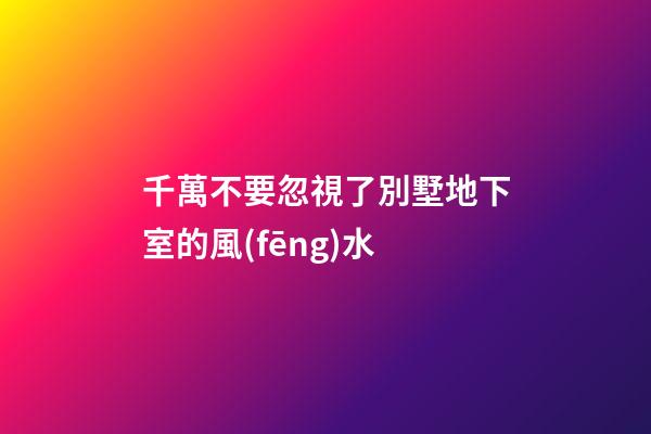 千萬不要忽視了別墅地下室的風(fēng)水