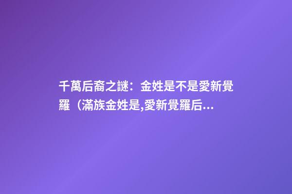 千萬后裔之謎：金姓是不是愛新覺羅（滿族金姓是,愛新覺羅后裔嗎）