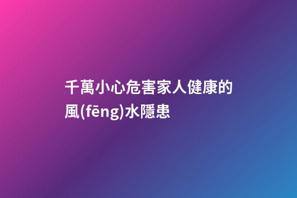 千萬小心危害家人健康的風(fēng)水隱患
