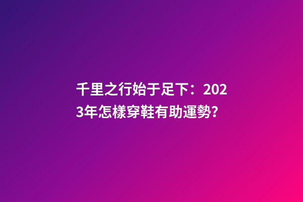 千里之行始于足下：2023年怎樣穿鞋有助運勢？