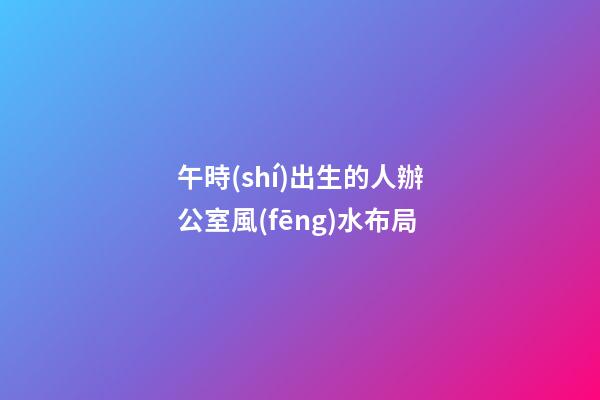 午時(shí)出生的人辦公室風(fēng)水布局
