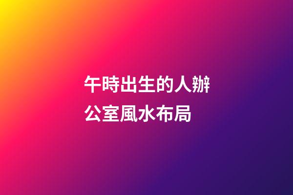 午時出生的人辦公室風水布局