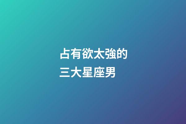 占有欲太強的三大星座男-第1張-星座運勢-玄機派