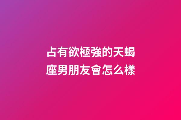 占有欲極強的天蝎座男朋友會怎么樣-第1張-星座運勢-玄機派