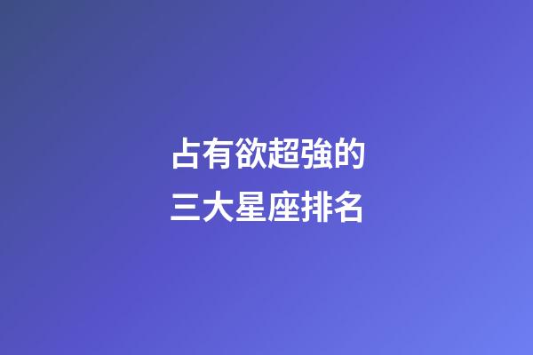 占有欲超強的三大星座排名-第1張-星座運勢-玄機派