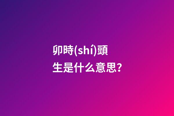 卯時(shí)頭生是什么意思？