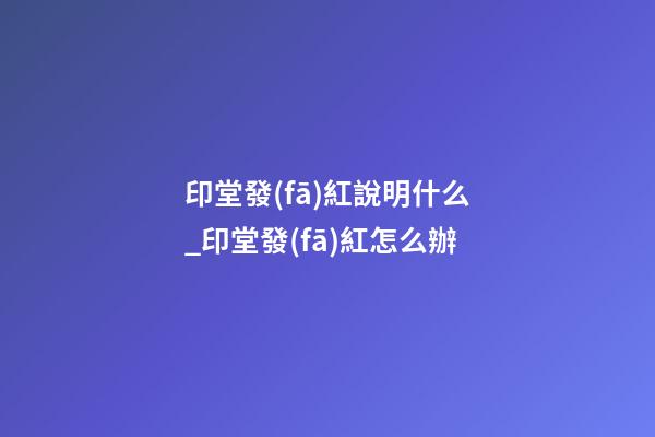 印堂發(fā)紅說明什么_印堂發(fā)紅怎么辦