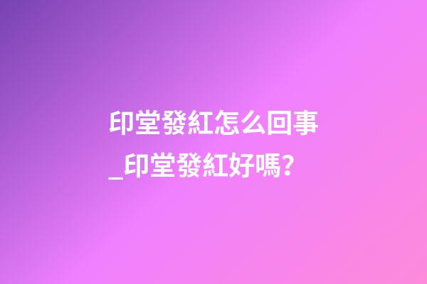 印堂發紅怎么回事_印堂發紅好嗎？