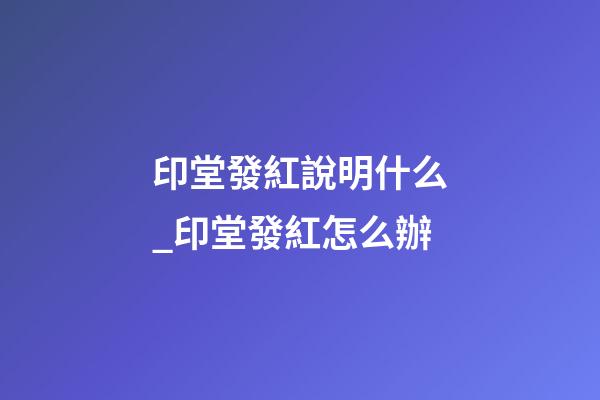 印堂發紅說明什么_印堂發紅怎么辦