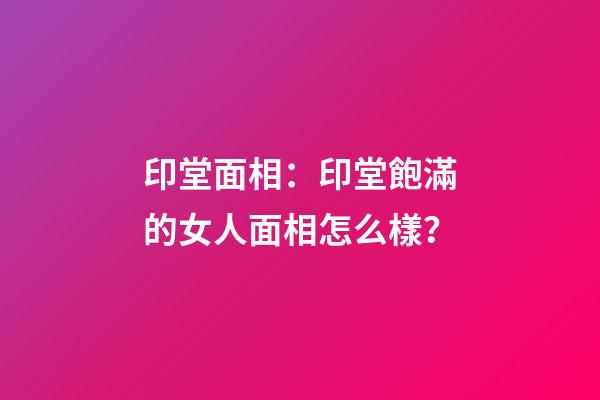 印堂面相：印堂飽滿的女人面相怎么樣？