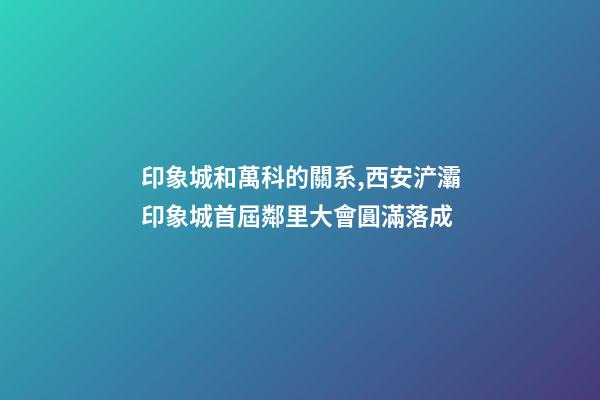 印象城和萬科的關系,西安浐灞印象城首屆鄰里大會圓滿落成-第1張-觀點-玄機派