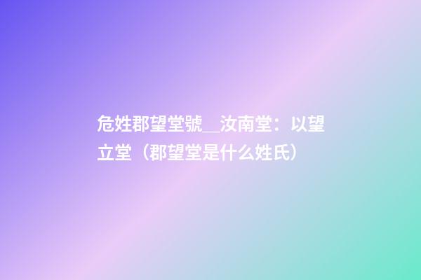 危姓郡望堂號＿汝南堂：以望立堂（郡望堂是什么姓氏）
