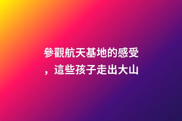 參觀航天基地的感受，這些孩子走出大山-第1張-觀點-玄機派