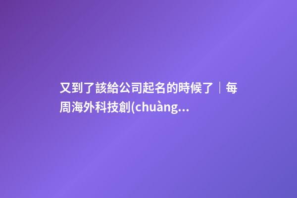 又到了該給公司起名的時候了｜每周海外科技創(chuàng)業(yè)事件回顧