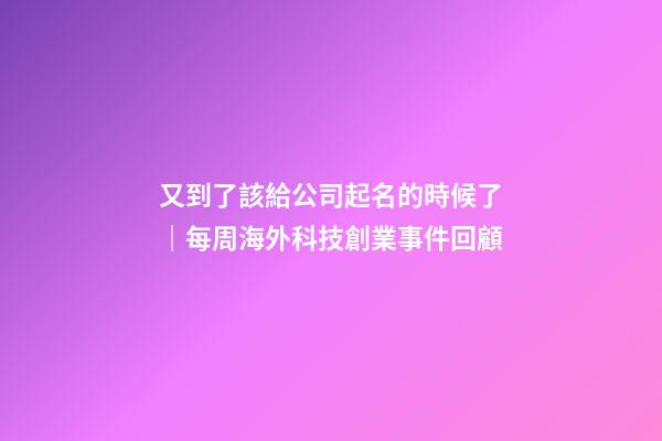 又到了該給公司起名的時候了｜每周海外科技創業事件回顧
