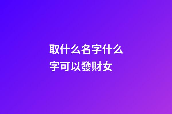 取什么名字什么字可以發財女(取什么名字發財之意)