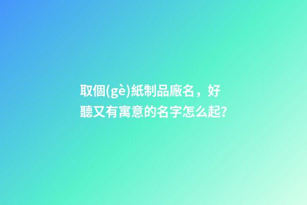 取個(gè)紙制品廠名，好聽又有寓意的名字怎么起？-第1張-公司起名-玄機(jī)派