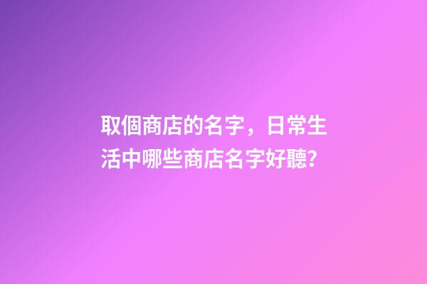 取個商店的名字，日常生活中哪些商店名字好聽？-第1張-店鋪起名-玄機派