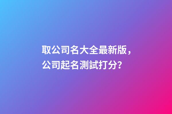 取公司名大全最新版，公司起名測試打分？