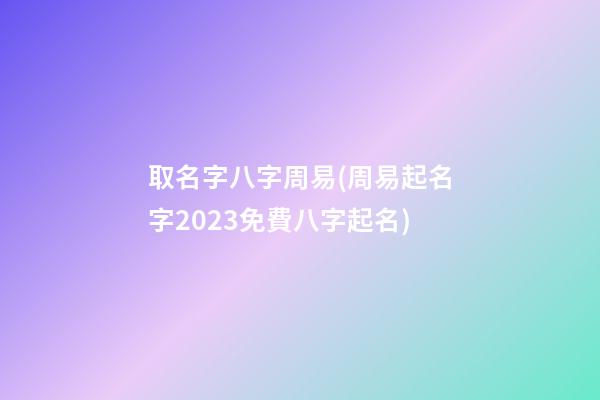 取名字八字周易(周易起名字2023免費八字起名)