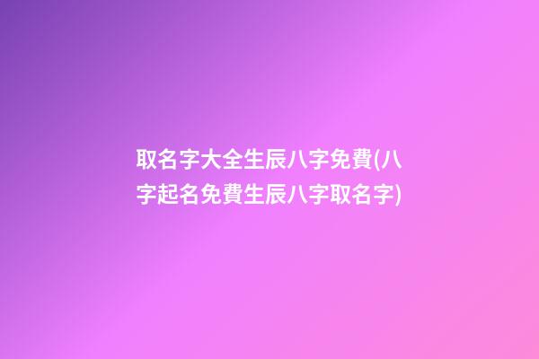 取名字大全生辰八字免費(八字起名免費生辰八字取名字)
