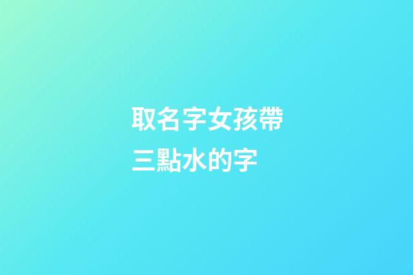 取名字女孩帶三點水的字(女孩起名帶三點水的名字)-第1張-女孩起名-玄機派