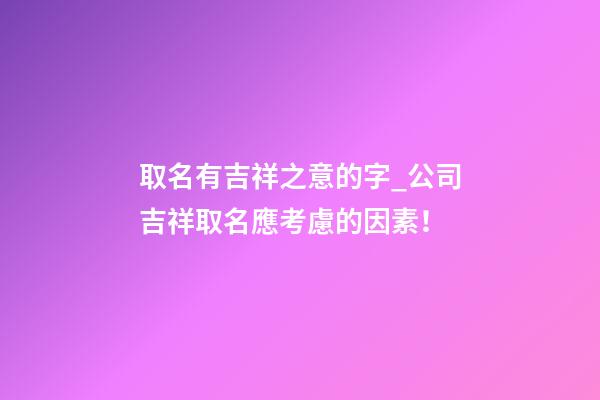 取名有吉祥之意的字_公司吉祥取名應考慮的因素！-第1張-公司起名-玄機派