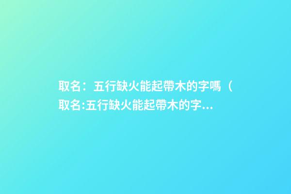 取名：五行缺火能起帶木的字嗎（取名:五行缺火能起帶木的字嗎女）