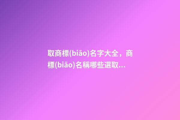 取商標(biāo)名字大全，商標(biāo)名稱哪些選取規(guī)則？