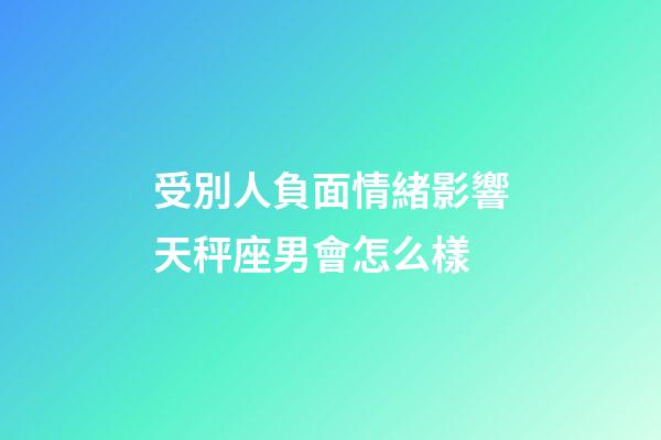 受別人負面情緒影響天秤座男會怎么樣-第1張-星座運勢-玄機派