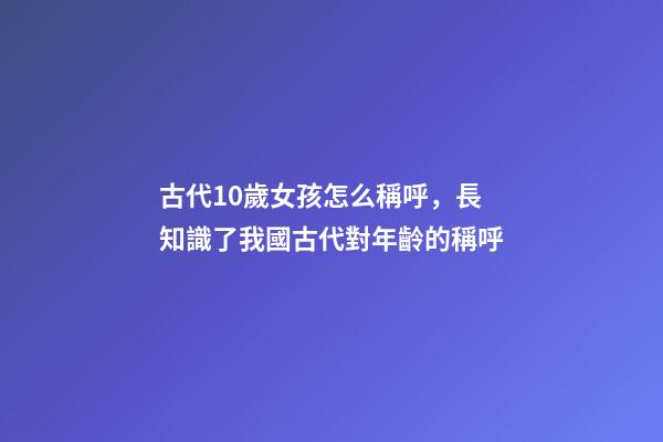 古代10歲女孩怎么稱呼，長知識了我國古代對年齡(0歲至100歲)的稱呼-第1張-觀點-玄機派