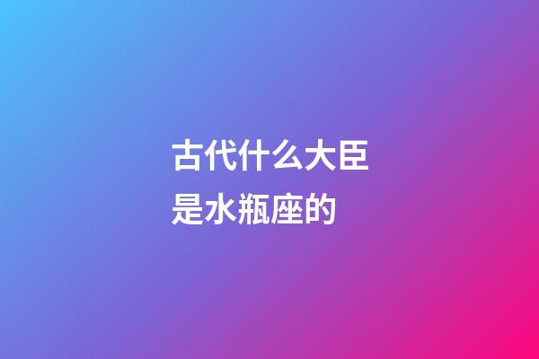 古代什么大臣是水瓶座的-第1張-星座運勢-玄機派