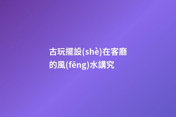 古玩擺設(shè)在客廳的風(fēng)水講究