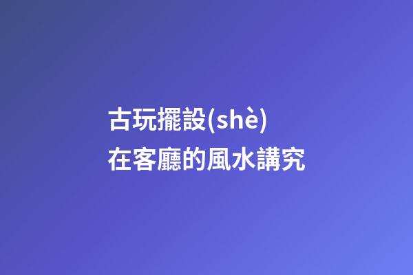 古玩擺設(shè)在客廳的風水講究
