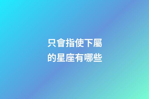只會指使下屬的星座有哪些-第1張-星座運勢-玄機派