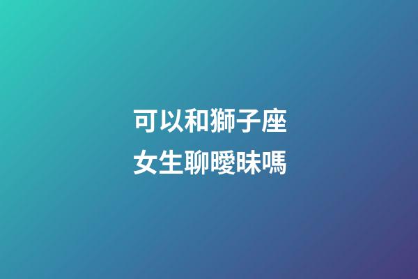 可以和獅子座女生聊曖昧嗎-第1張-星座運(yùn)勢-玄機(jī)派