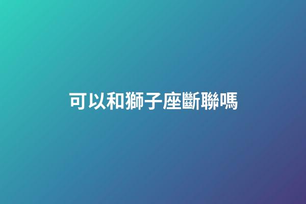 可以和獅子座斷聯嗎-第1張-星座運勢-玄機派