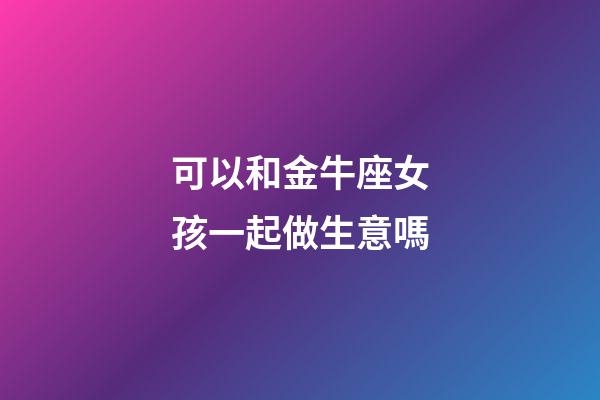 可以和金牛座女孩一起做生意嗎-第1張-星座運(yùn)勢-玄機(jī)派