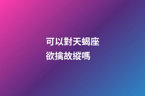 可以對天蝎座欲擒故縱嗎-第1張-星座運勢-玄機派