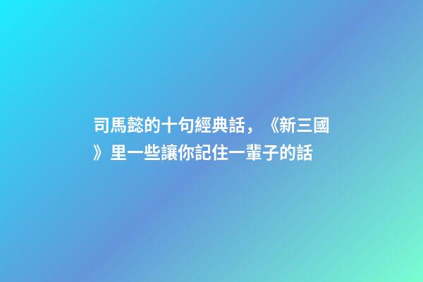 司馬懿的十句經典話，《新三國》里一些讓你記住一輩子的話-第1張-觀點-玄機派
