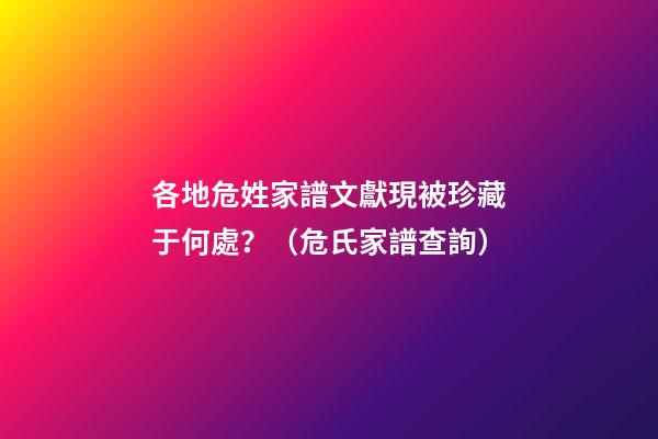 各地危姓家譜文獻現被珍藏于何處？（危氏家譜查詢）