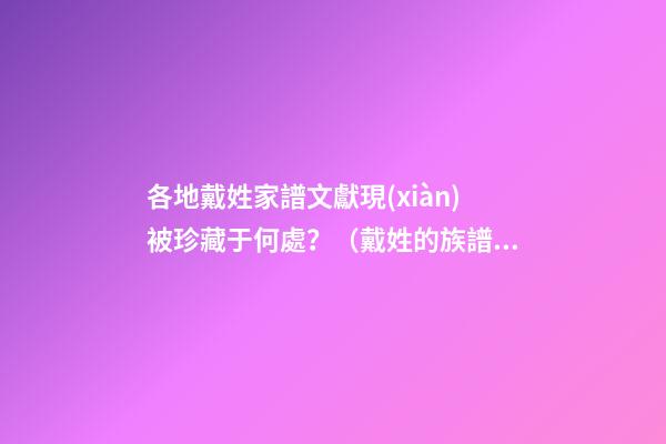 各地戴姓家譜文獻現(xiàn)被珍藏于何處？（戴姓的族譜）