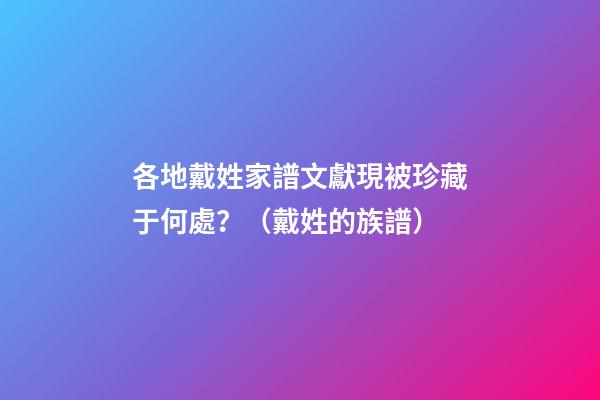 各地戴姓家譜文獻現被珍藏于何處？（戴姓的族譜）