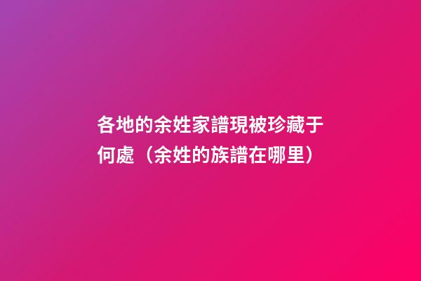 各地的余姓家譜現被珍藏于何處（余姓的族譜在哪里）