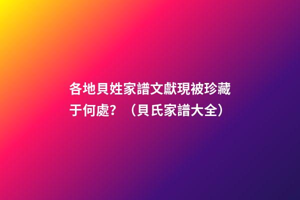 各地貝姓家譜文獻現被珍藏于何處？（貝氏家譜大全）