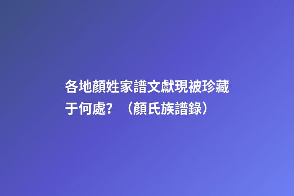 各地顏姓家譜文獻現被珍藏于何處？（顏氏族譜錄）