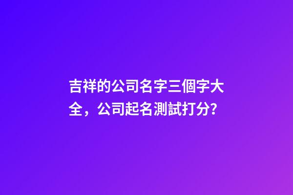 吉祥的公司名字三個字大全，公司起名測試打分？-第1張-公司起名-玄機派