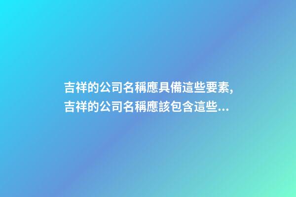 吉祥的公司名稱應具備這些要素,吉祥的公司名稱應該包含這些元素-第1張-公司起名-玄機派